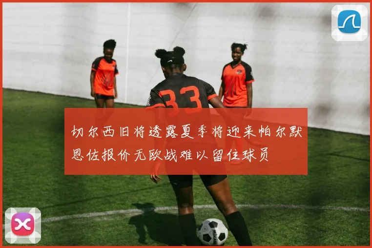 切尔西旧将透露夏季将迎来帕尔默恩佐报价无欧战难以留住球员