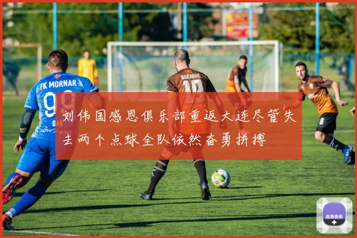 刘伟国感恩俱乐部重返大连尽管失去两个点球全队依然奋勇拼搏