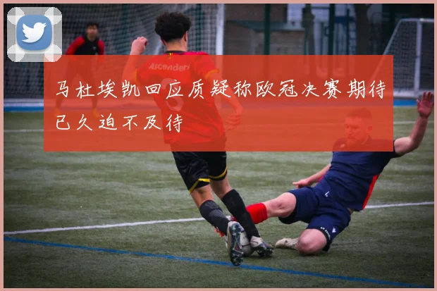 马杜埃凯回应质疑称欧冠决赛期待已久迫不及待