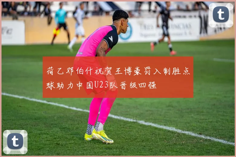 荷乙邓伯什祝贺王博豪罚入制胜点球助力中国U23队晋级四强