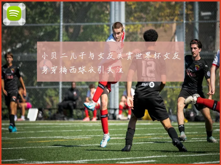 小贝二儿子与女友共赏世界杯女友身穿梅西球衣引关注
