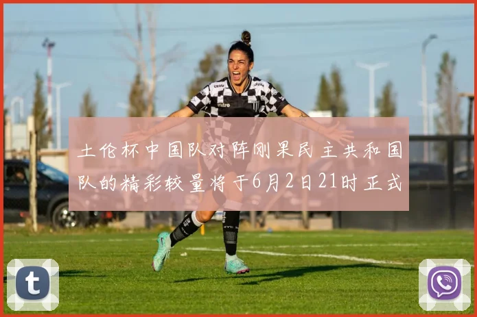 土伦杯中国队对阵刚果民主共和国队的精彩较量将于6月2日21时正式开启