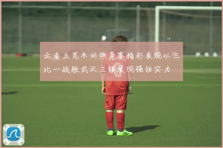云南玉昆冬训热身赛精彩表现以三比一战胜武汉三镇展现强劲实力