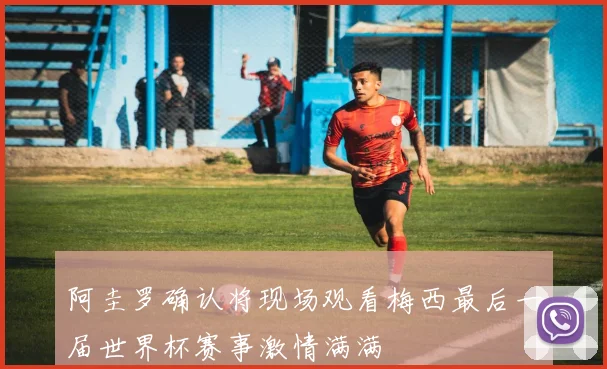 阿圭罗确认将现场观看梅西最后一届世界杯赛事激情满满