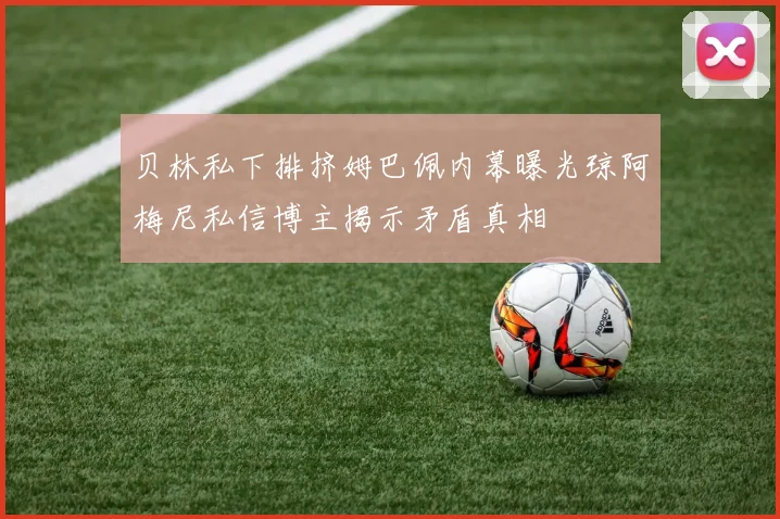 贝林私下排挤姆巴佩内幕曝光琼阿梅尼私信博主揭示矛盾真相