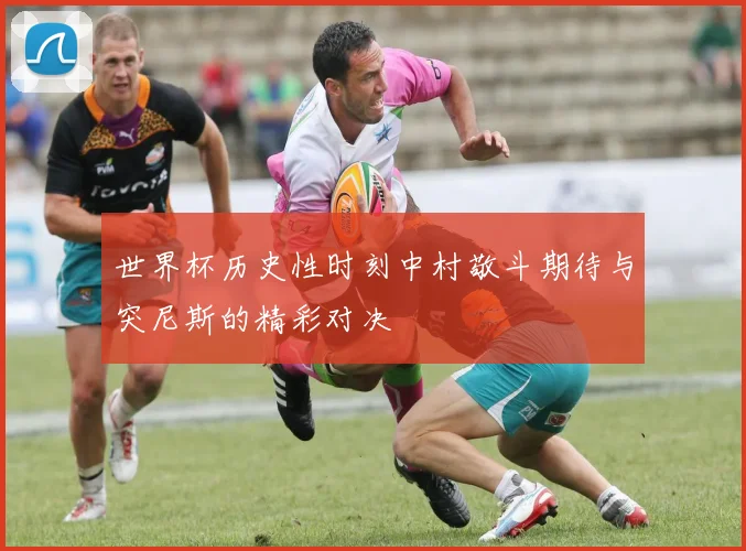 世界杯历史性时刻中村敬斗期待与突尼斯的精彩对决