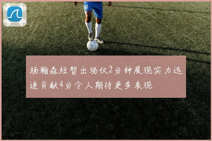 杨瀚森短暂出场仅2分钟展现实力迅速贡献4分令人期待更多表现