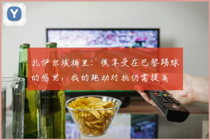 扎伊尔埃梅里：很享受在巴黎踢球的感觉，我的跑动对抗仍需提高