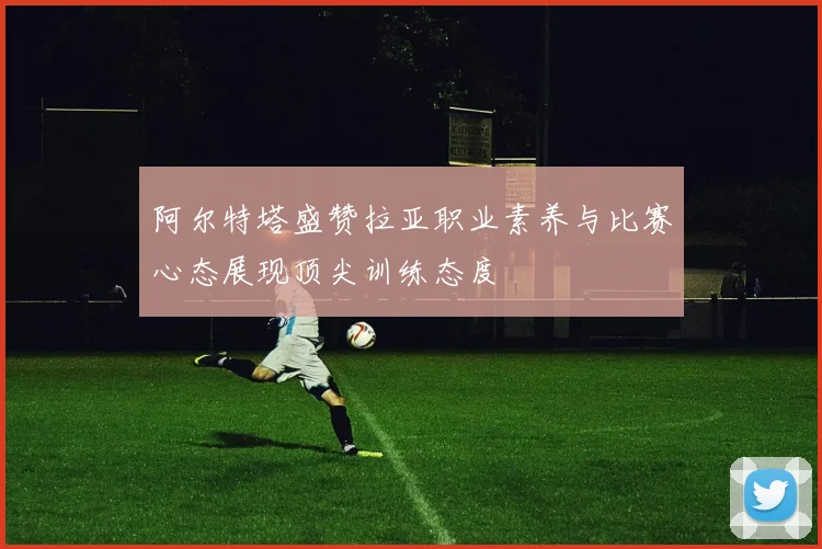 阿尔特塔盛赞拉亚职业素养与比赛心态展现顶尖训练态度