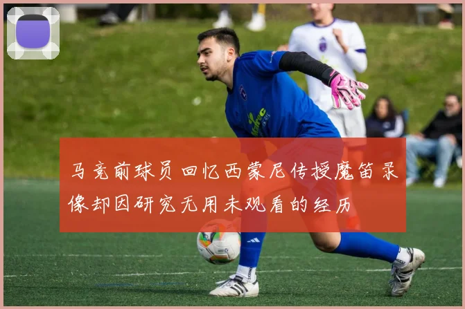 马竞前球员回忆西蒙尼传授魔笛录像却因研究无用未观看的经历