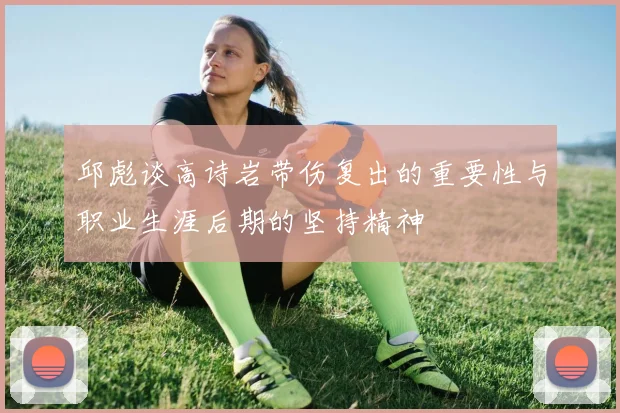 邱彪谈高诗岩带伤复出的重要性与职业生涯后期的坚持精神