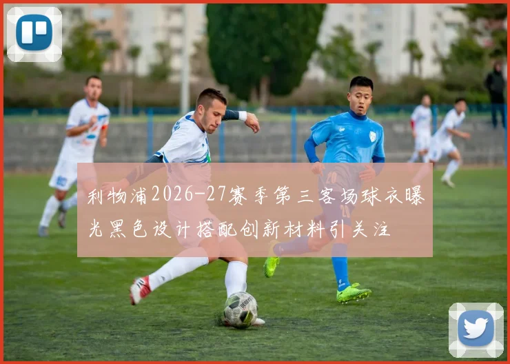 利物浦2026-27赛季第三客场球衣曝光黑色设计搭配创新材料引关注