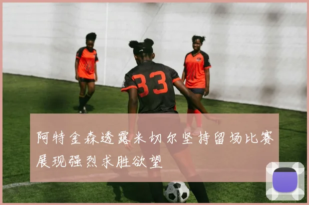 阿特金森透露米切尔坚持留场比赛展现强烈求胜欲望