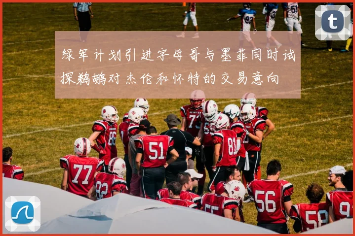 绿军计划引进字母哥与墨菲同时试探鹈鹕对杰伦和怀特的交易意向