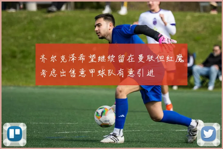 齐尔克泽希望继续留在曼联但红魔考虑出售意甲球队有意引进