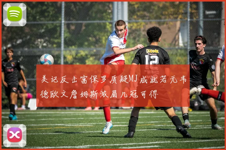 美记反击富保罗质疑MJ成就若无韦德欧文詹姆斯浓眉几冠可得
