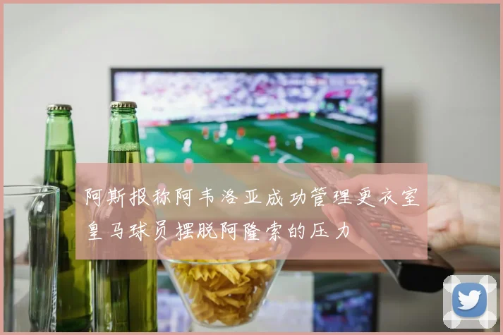 阿斯报称阿韦洛亚成功管理更衣室皇马球员摆脱阿隆索的压力