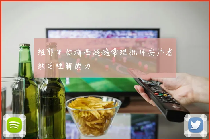 维耶里称梅西超越常理批评安帅者缺乏理解能力