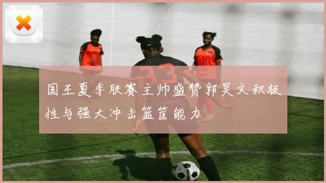 国王夏季联赛主帅盛赞郭昊文积极性与强大冲击篮筐能力