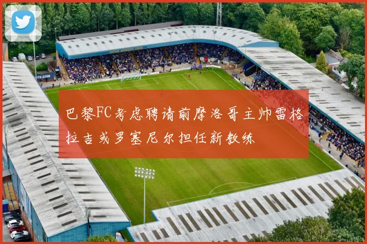 巴黎FC考虑聘请前摩洛哥主帅雷格拉吉或罗塞尼尔担任新教练