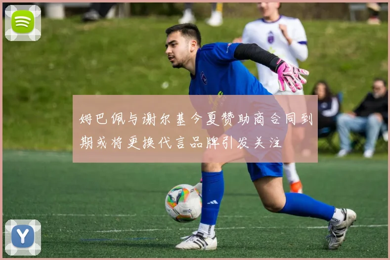 姆巴佩与谢尔基今夏赞助商合同到期或将更换代言品牌引发关注