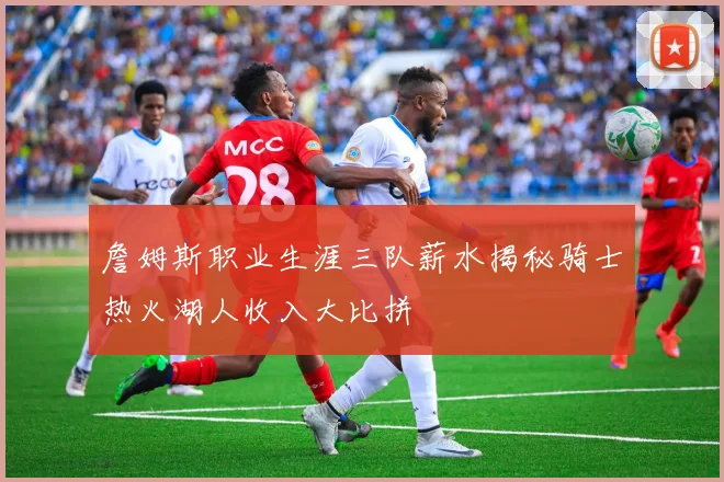 詹姆斯职业生涯三队薪水揭秘骑士热火湖人收入大比拼