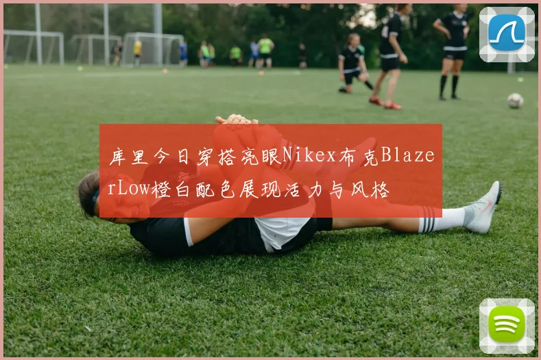 库里今日穿搭亮眼Nikex布克BlazerLow橙白配色展现活力与风格